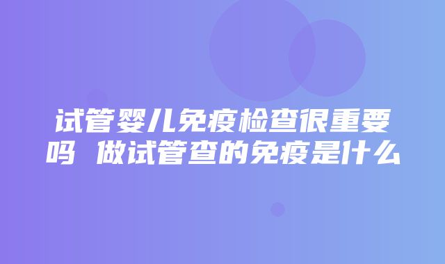 试管婴儿免疫检查很重要吗 做试管查的免疫是什么