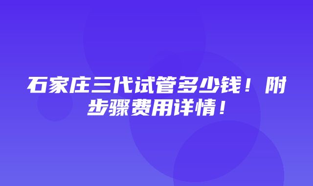 石家庄三代试管多少钱！附步骤费用详情！