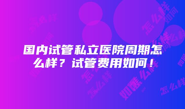 国内试管私立医院周期怎么样？试管费用如何！