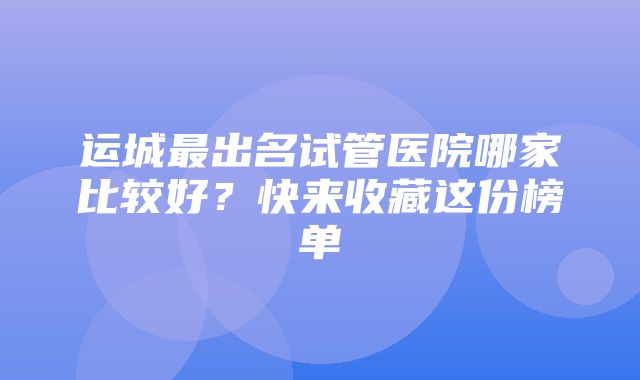 运城最出名试管医院哪家比较好？快来收藏这份榜单