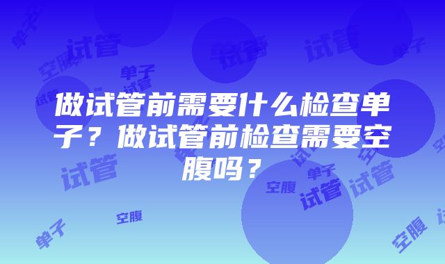 做试管前需要什么检查单子？做试管前检查需要空腹吗？