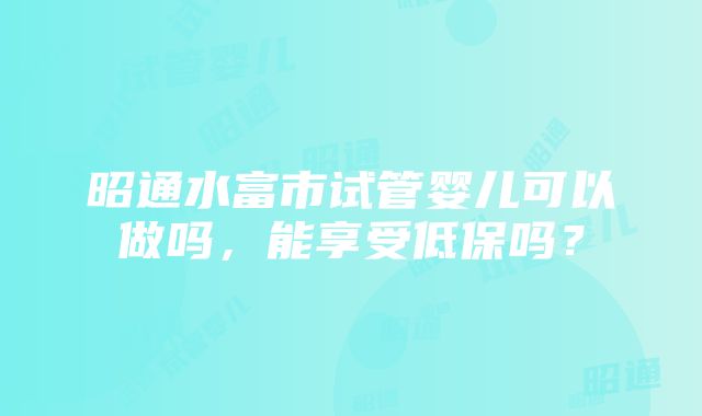 昭通水富市试管婴儿可以做吗，能享受低保吗？