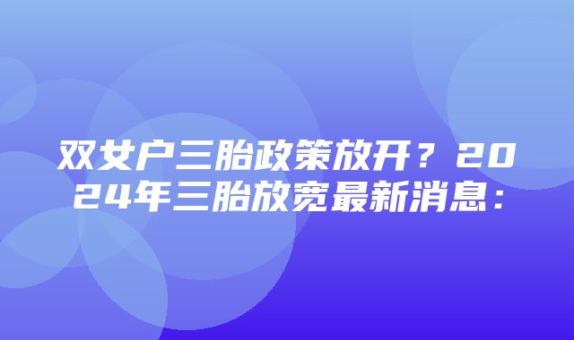 双女户三胎政策放开？2024年三胎放宽最新消息：