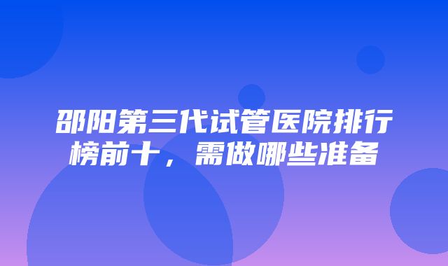 邵阳第三代试管医院排行榜前十，需做哪些准备