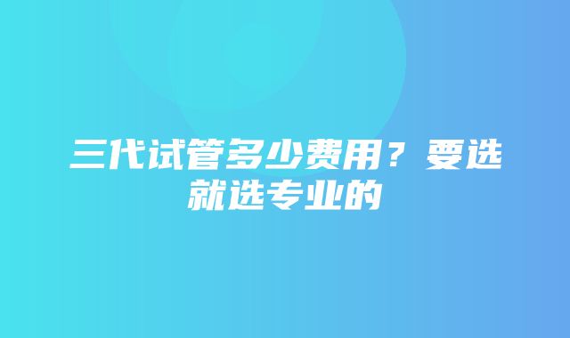 三代试管多少费用？要选就选专业的