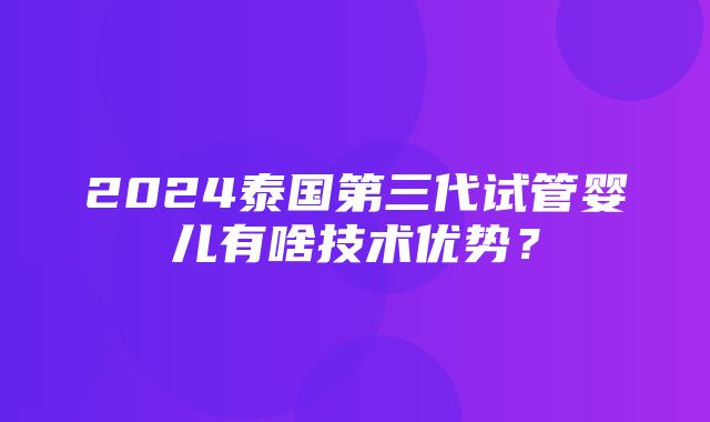 2024泰国第三代试管婴儿有啥技术优势？