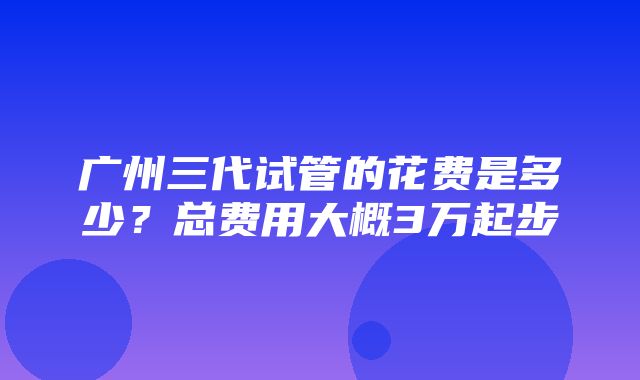 广州三代试管的花费是多少？总费用大概3万起步