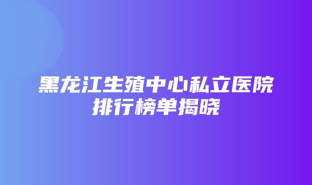 黑龙江生殖中心私立医院排行榜单揭晓