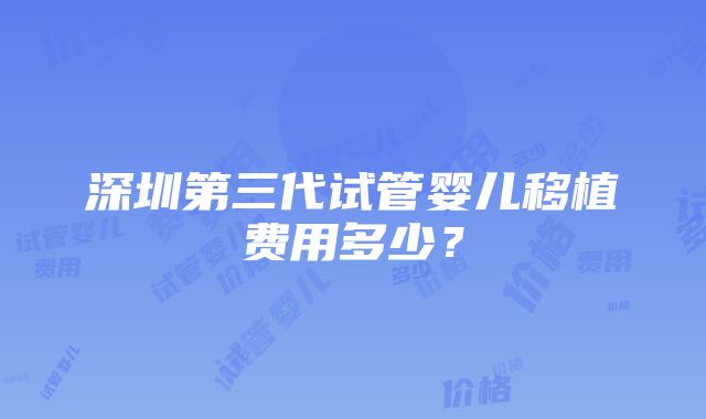 深圳第三代试管婴儿移植费用多少？