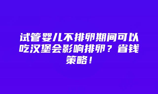 试管婴儿不排卵期间可以吃汉堡会影响排卵？省钱策略！