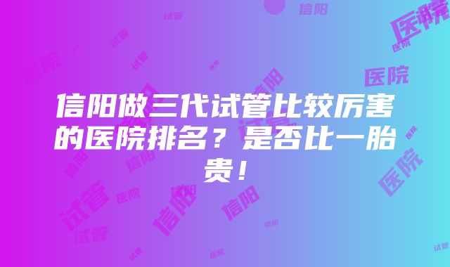 信阳做三代试管比较厉害的医院排名？是否比一胎贵！