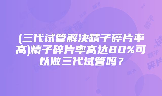 (三代试管解决精子碎片率高)精子碎片率高达80%可以做三代试管吗？