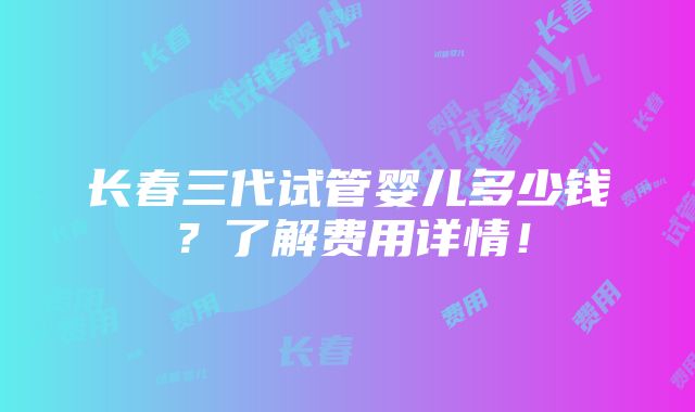 长春三代试管婴儿多少钱？了解费用详情！