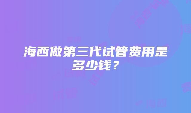 海西做第三代试管费用是多少钱？