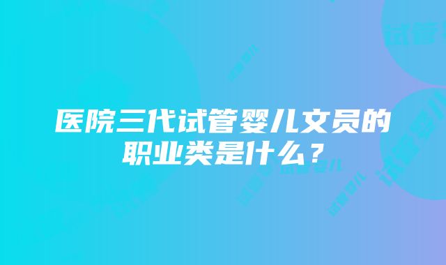 医院三代试管婴儿文员的职业类是什么？