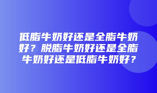 低脂牛奶好还是全脂牛奶好？脱脂牛奶好还是全脂牛奶好还是低脂牛奶好？