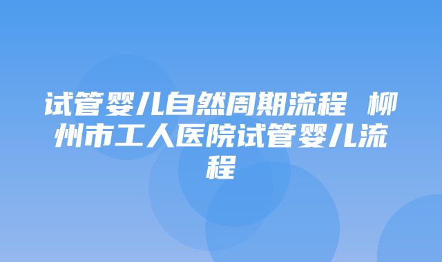 试管婴儿自然周期流程 柳州市工人医院试管婴儿流程