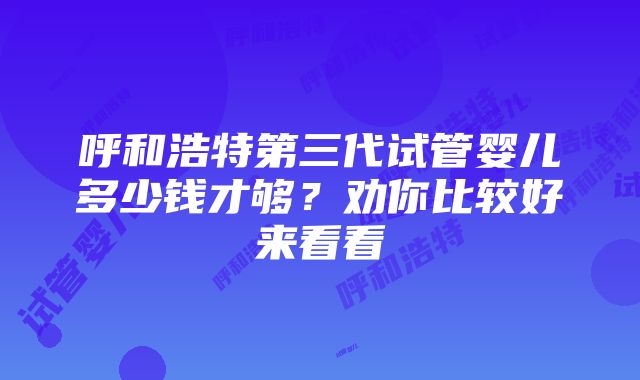 呼和浩特第三代试管婴儿多少钱才够？劝你比较好来看看