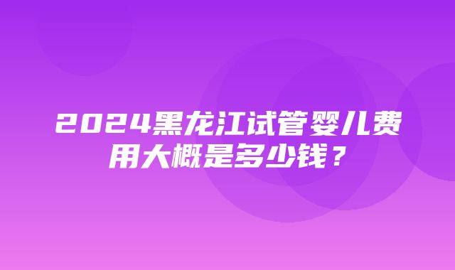 2024黑龙江试管婴儿费用大概是多少钱？