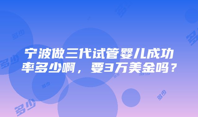 宁波做三代试管婴儿成功率多少啊，要3万美金吗？