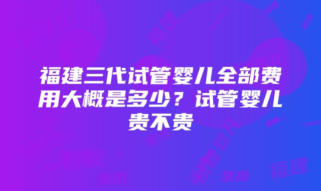 福建三代试管婴儿全部费用大概是多少？试管婴儿贵不贵