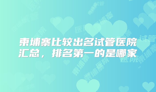 柬埔寨比较出名试管医院汇总，排名第一的是哪家