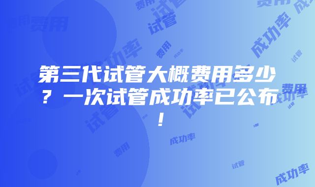 第三代试管大概费用多少？一次试管成功率已公布！