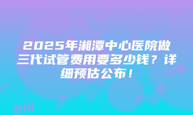 2025年湘潭中心医院做三代试管费用要多少钱？详细预估公布！