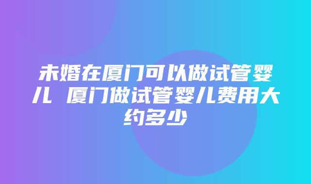 未婚在厦门可以做试管婴儿 厦门做试管婴儿费用大约多少