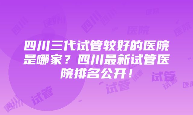 四川三代试管较好的医院是哪家？四川最新试管医院排名公开！