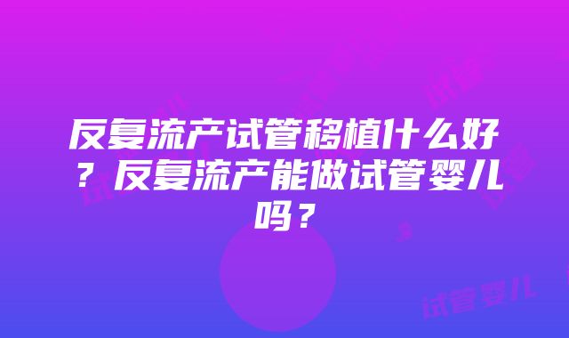 反复流产试管移植什么好？反复流产能做试管婴儿吗？