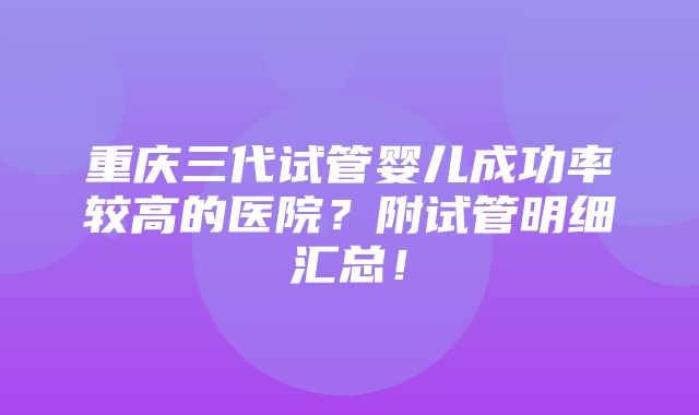 重庆三代试管婴儿成功率较高的医院？附试管明细汇总！