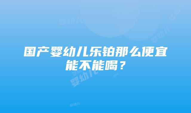 国产婴幼儿乐铂那么便宜能不能喝？