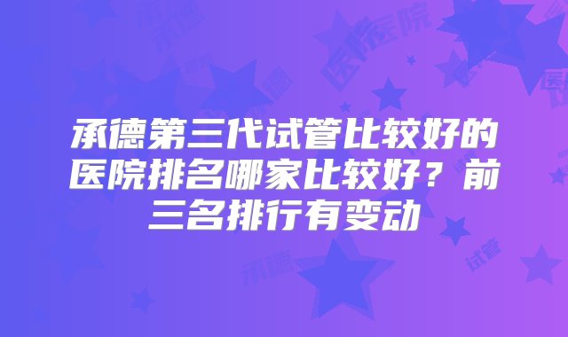 承德第三代试管比较好的医院排名哪家比较好？前三名排行有变动