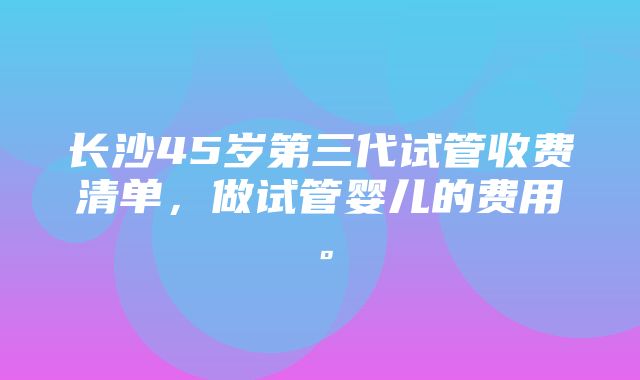 长沙45岁第三代试管收费清单，做试管婴儿的费用。