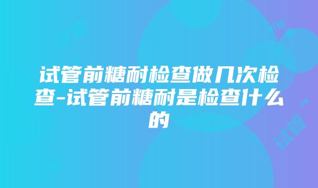 试管前糖耐检查做几次检查-试管前糖耐是检查什么的