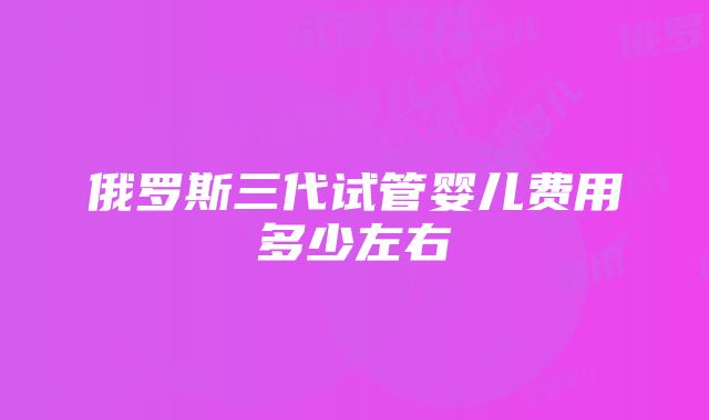 俄罗斯三代试管婴儿费用多少左右