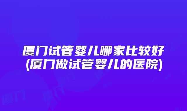 厦门试管婴儿哪家比较好(厦门做试管婴儿的医院)