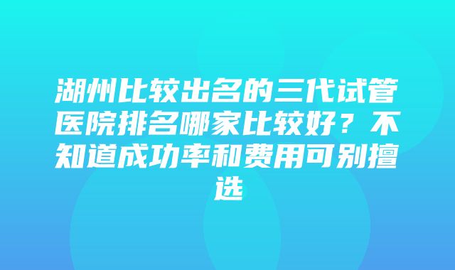 湖州比较出名的三代试管医院排名哪家比较好？不知道成功率和费用可别擅选