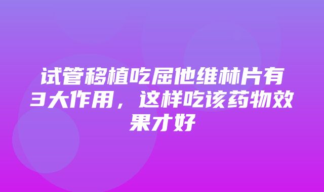 试管移植吃屈他维林片有3大作用，这样吃该药物效果才好