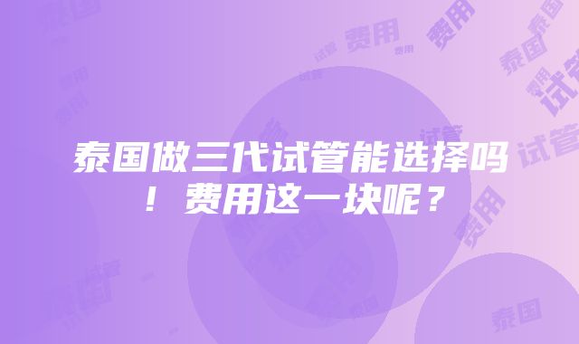 泰国做三代试管能选择吗！费用这一块呢？