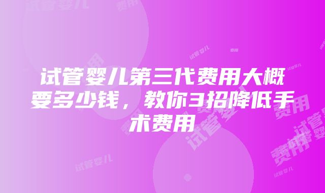 试管婴儿第三代费用大概要多少钱，教你3招降低手术费用