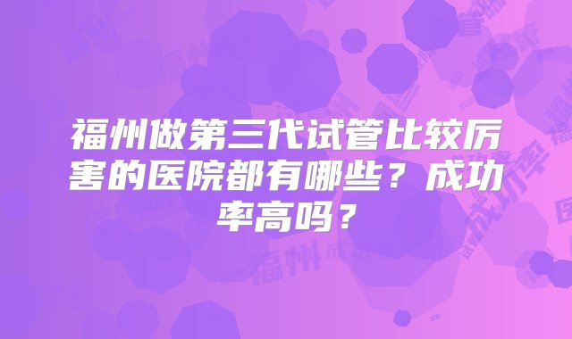 福州做第三代试管比较厉害的医院都有哪些？成功率高吗？