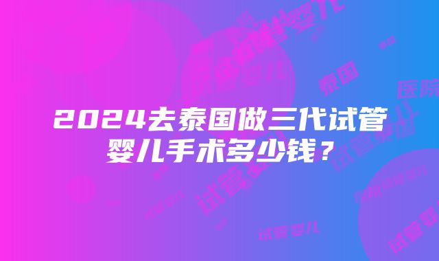 2024去泰国做三代试管婴儿手术多少钱？