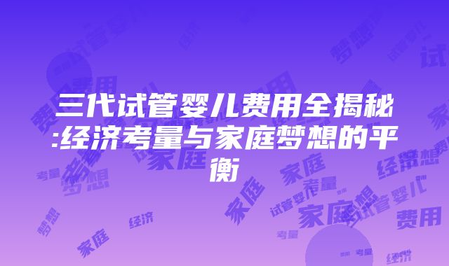 三代试管婴儿费用全揭秘:经济考量与家庭梦想的平衡