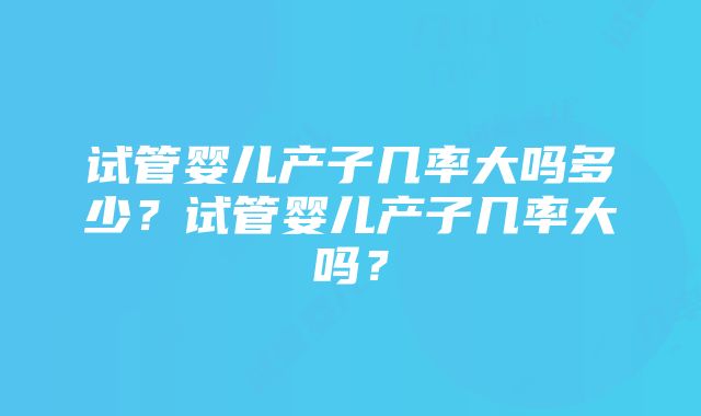 试管婴儿产子几率大吗多少？试管婴儿产子几率大吗？