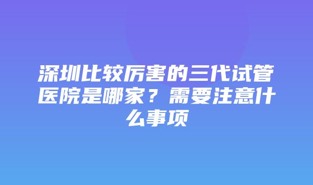 深圳比较厉害的三代试管医院是哪家？需要注意什么事项