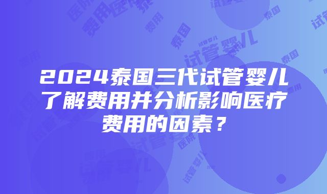 2024泰国三代试管婴儿了解费用并分析影响医疗费用的因素？