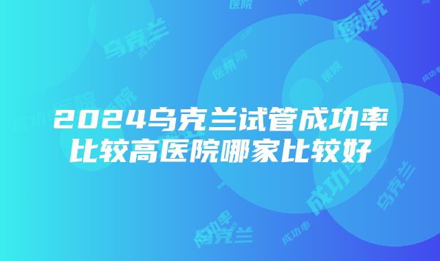 2024乌克兰试管成功率比较高医院哪家比较好