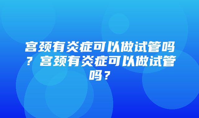 宫颈有炎症可以做试管吗？宫颈有炎症可以做试管吗？